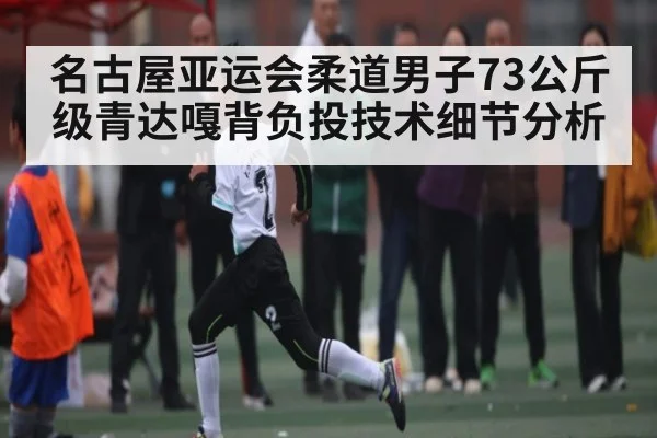 名古屋亚运会柔道男子73公斤级青达嘎背负投技术细节分析